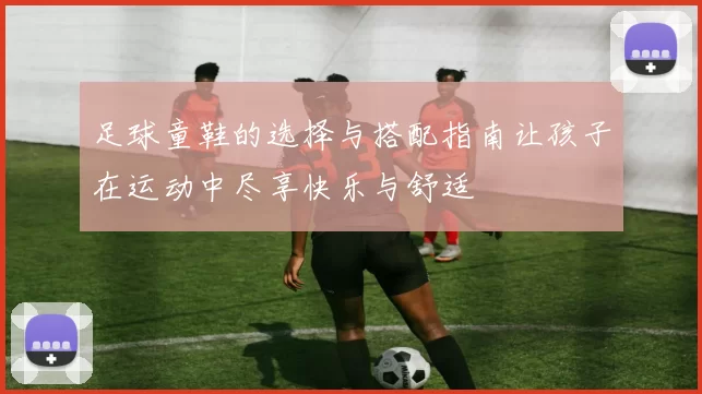 足球童鞋的选择与搭配指南让孩子在运动中尽享快乐与舒适