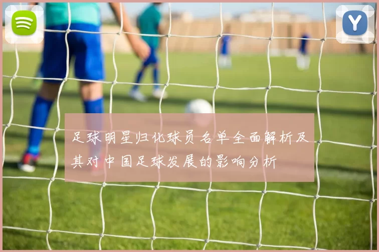 足球明星归化球员名单全面解析及其对中国足球发展的影响分析