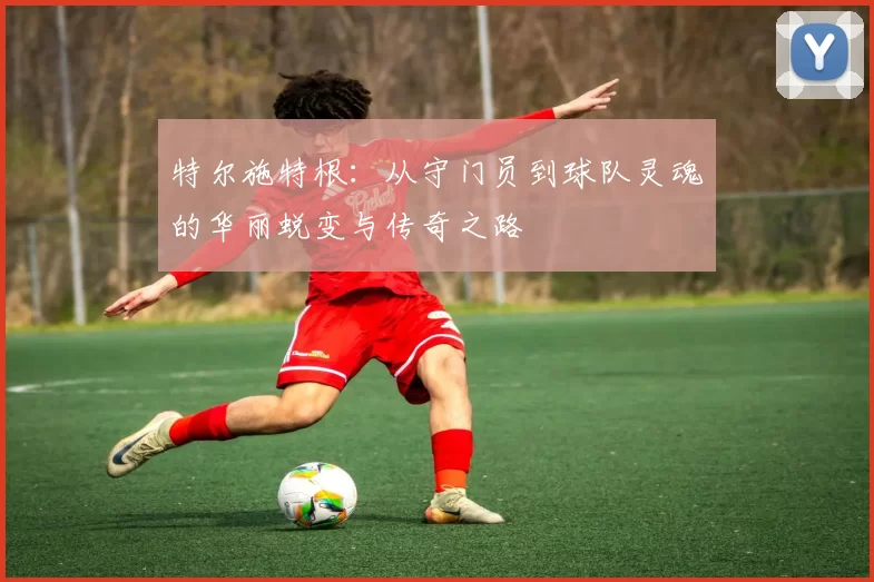 特尔施特根：从守门员到球队灵魂的华丽蜕变与传奇之路