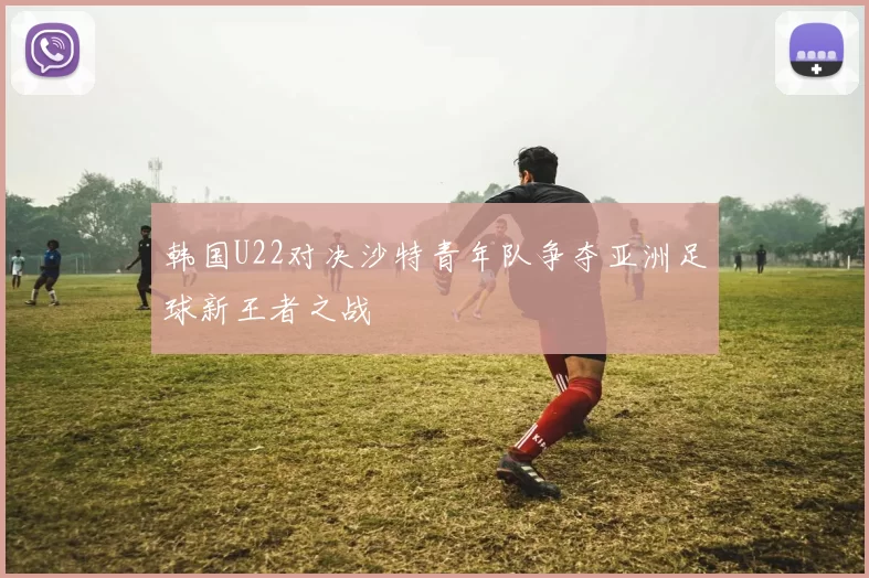 韩国U22对决沙特青年队争夺亚洲足球新王者之战