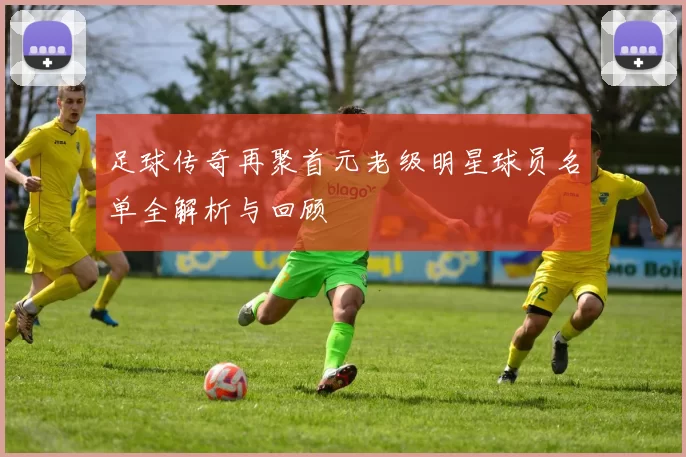 足球传奇再聚首元老级明星球员名单全解析与回顾