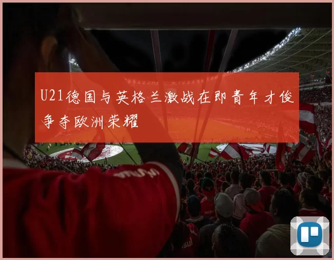 U21德国与英格兰激战在即青年才俊争夺欧洲荣耀